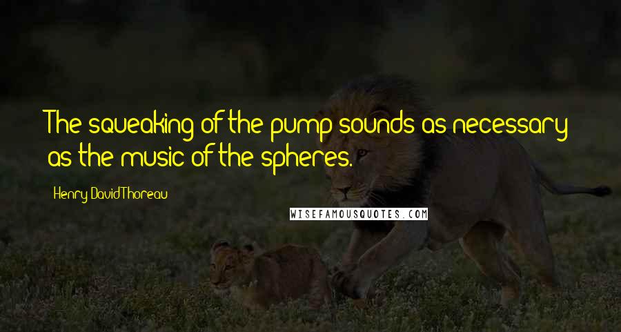 Henry David Thoreau Quotes: The squeaking of the pump sounds as necessary as the music of the spheres.