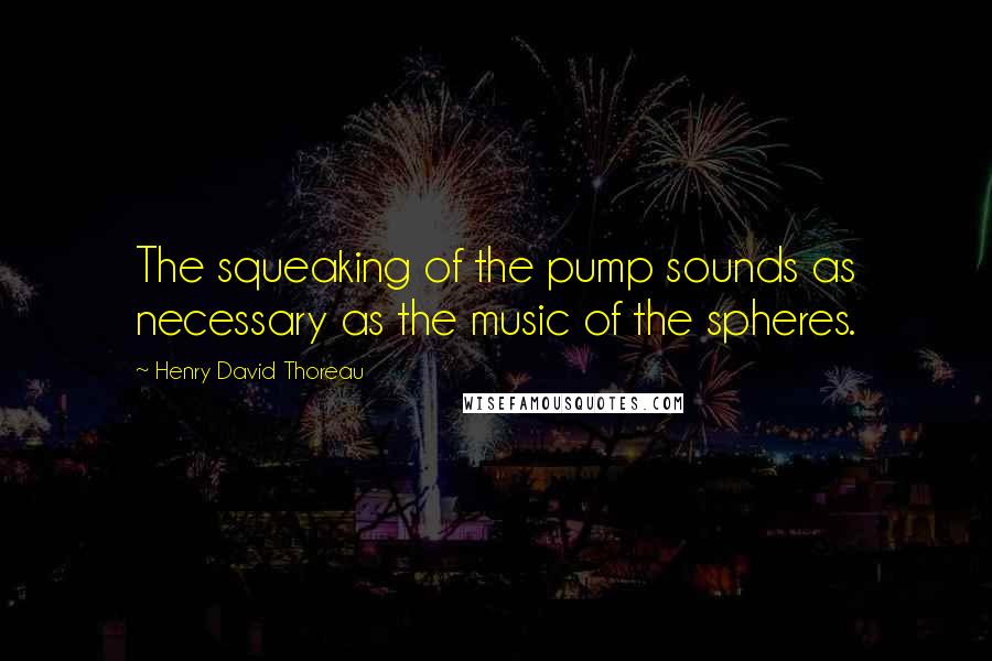 Henry David Thoreau Quotes: The squeaking of the pump sounds as necessary as the music of the spheres.