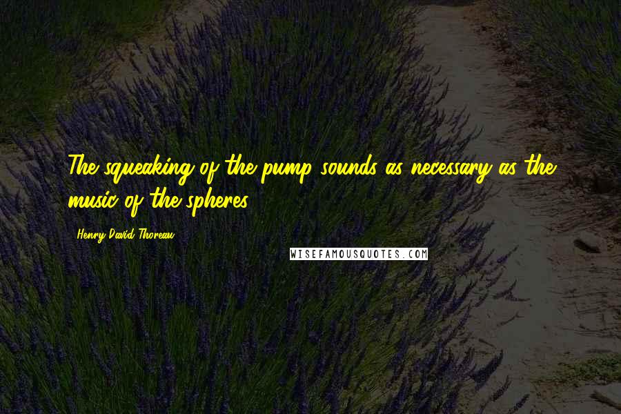 Henry David Thoreau Quotes: The squeaking of the pump sounds as necessary as the music of the spheres.