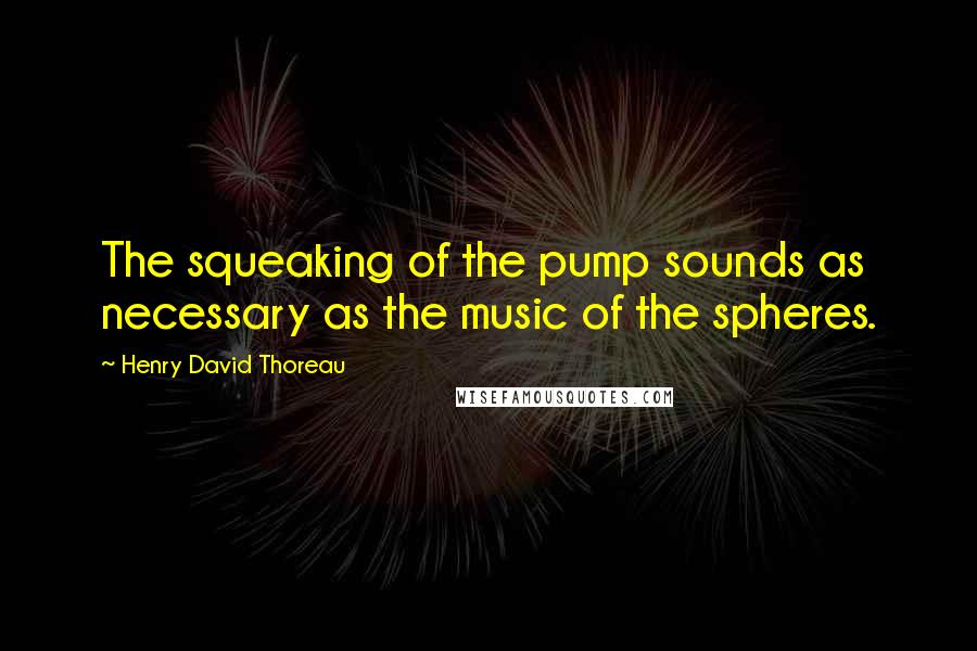 Henry David Thoreau Quotes: The squeaking of the pump sounds as necessary as the music of the spheres.