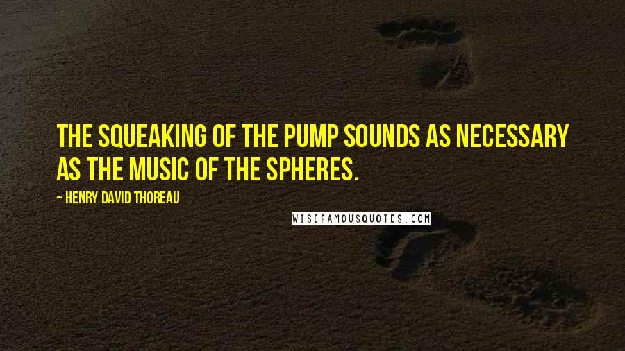 Henry David Thoreau Quotes: The squeaking of the pump sounds as necessary as the music of the spheres.