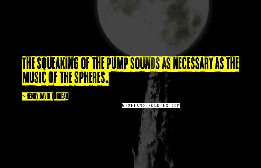 Henry David Thoreau Quotes: The squeaking of the pump sounds as necessary as the music of the spheres.