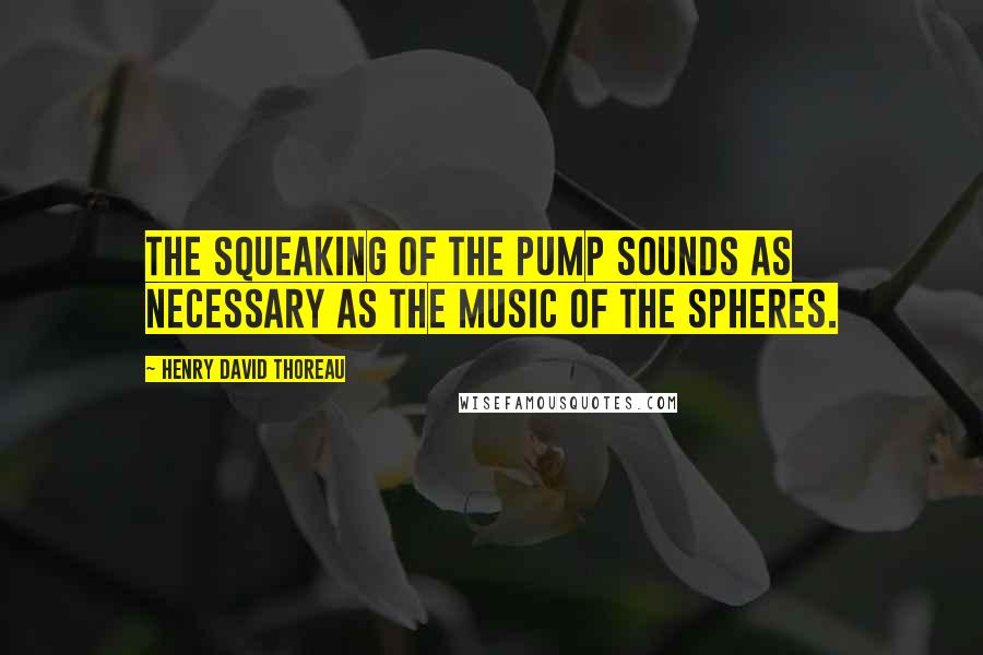 Henry David Thoreau Quotes: The squeaking of the pump sounds as necessary as the music of the spheres.