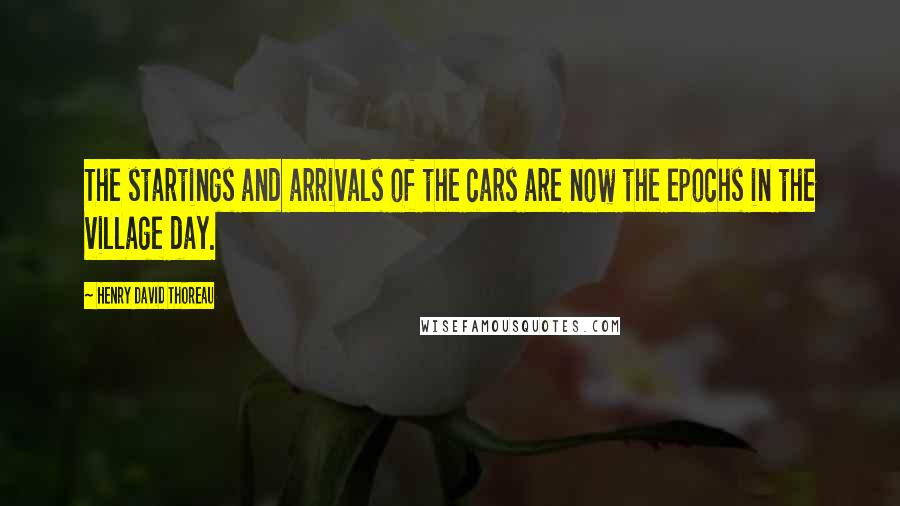 Henry David Thoreau Quotes: The startings and arrivals of the cars are now the epochs in the village day.