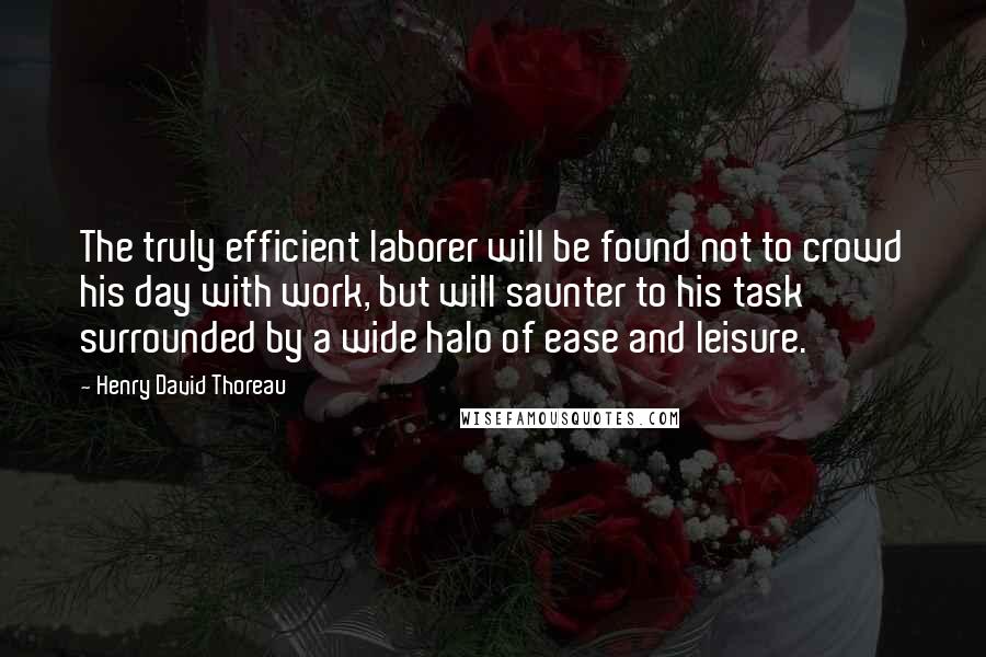 Henry David Thoreau Quotes: The truly efficient laborer will be found not to crowd his day with work, but will saunter to his task surrounded by a wide halo of ease and leisure.