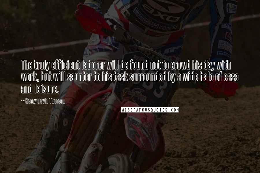 Henry David Thoreau Quotes: The truly efficient laborer will be found not to crowd his day with work, but will saunter to his task surrounded by a wide halo of ease and leisure.