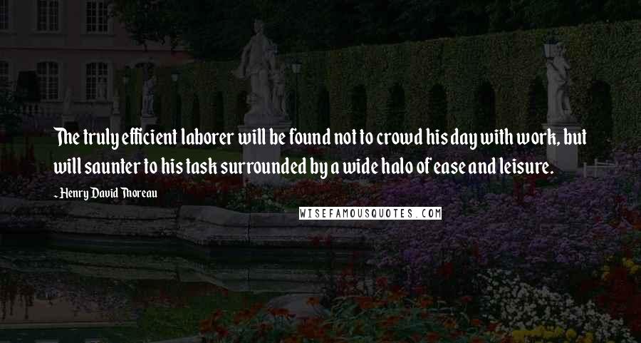 Henry David Thoreau Quotes: The truly efficient laborer will be found not to crowd his day with work, but will saunter to his task surrounded by a wide halo of ease and leisure.