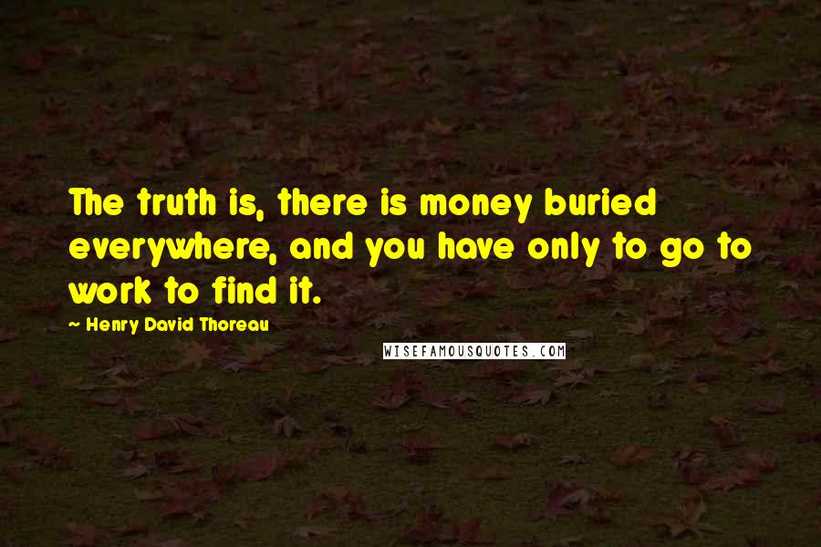 Henry David Thoreau Quotes: The truth is, there is money buried everywhere, and you have only to go to work to find it.