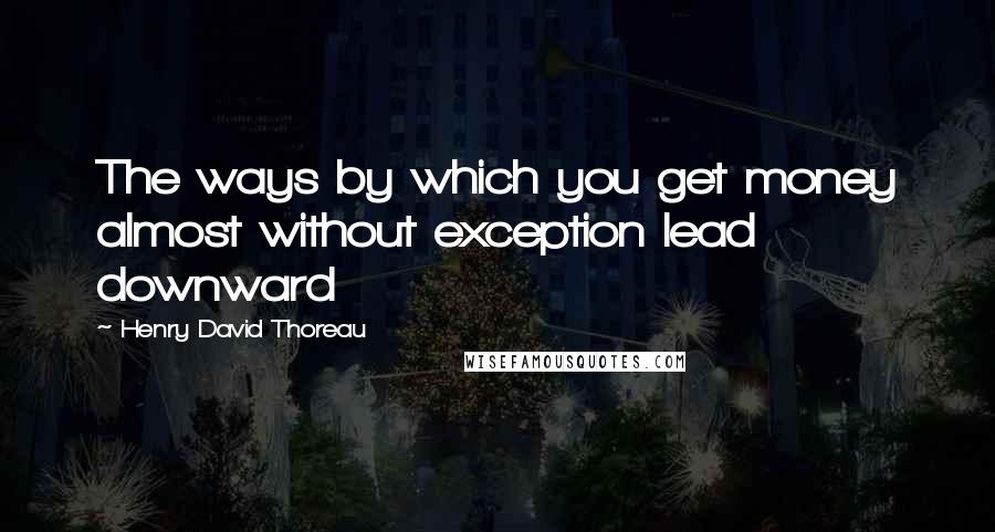 Henry David Thoreau Quotes: The ways by which you get money almost without exception lead downward