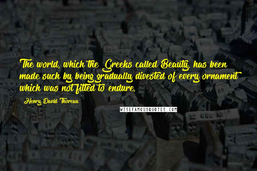 Henry David Thoreau Quotes: The world, which the Greeks called Beauty, has been made such by being gradually divested of every ornament which was not fitted to endure.