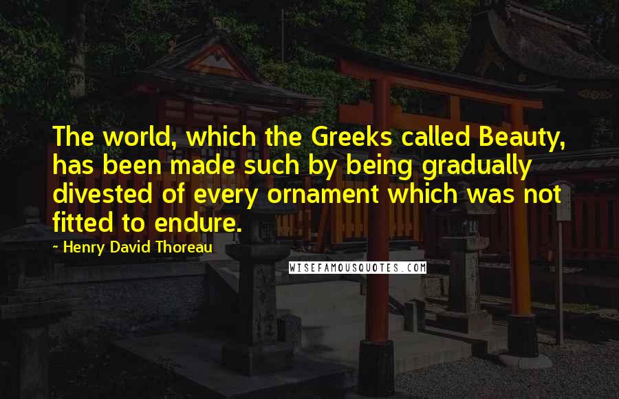 Henry David Thoreau Quotes: The world, which the Greeks called Beauty, has been made such by being gradually divested of every ornament which was not fitted to endure.