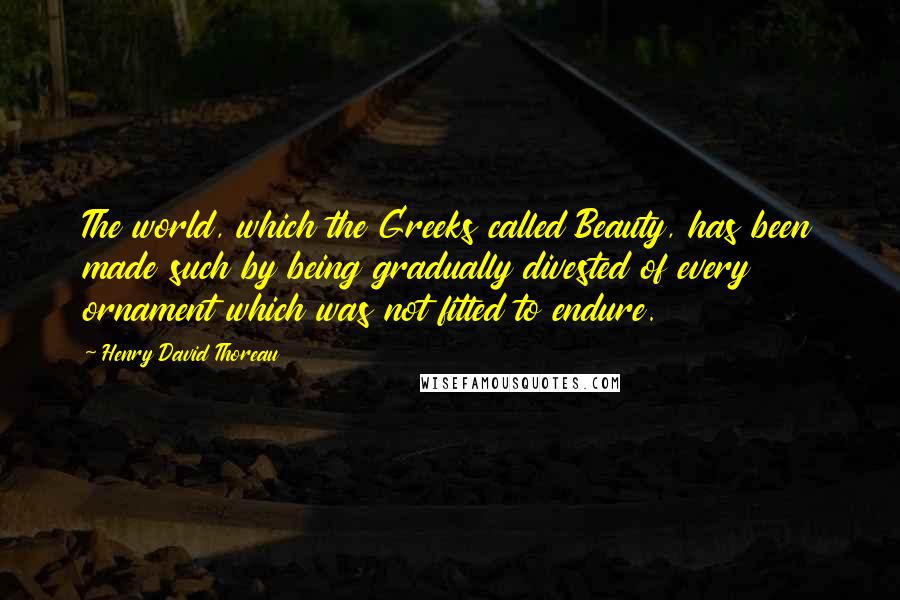 Henry David Thoreau Quotes: The world, which the Greeks called Beauty, has been made such by being gradually divested of every ornament which was not fitted to endure.