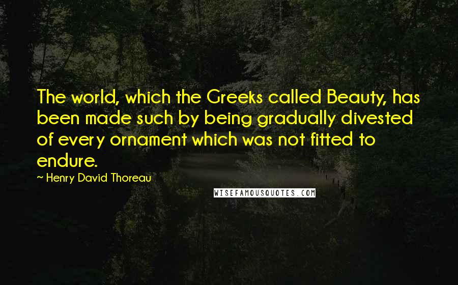 Henry David Thoreau Quotes: The world, which the Greeks called Beauty, has been made such by being gradually divested of every ornament which was not fitted to endure.