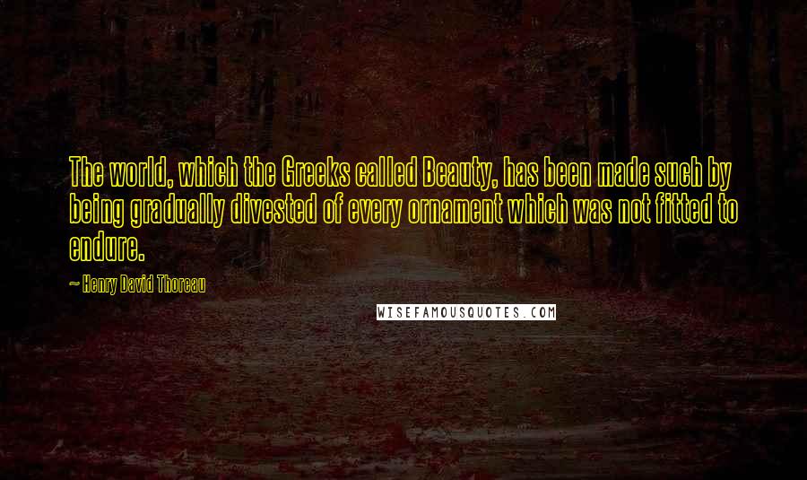 Henry David Thoreau Quotes: The world, which the Greeks called Beauty, has been made such by being gradually divested of every ornament which was not fitted to endure.