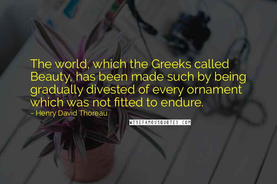 Henry David Thoreau Quotes: The world, which the Greeks called Beauty, has been made such by being gradually divested of every ornament which was not fitted to endure.