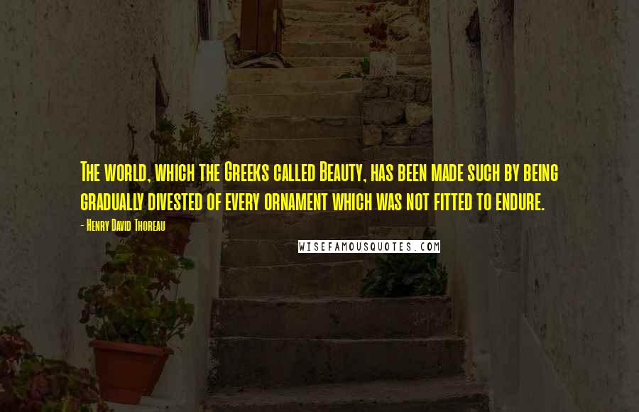 Henry David Thoreau Quotes: The world, which the Greeks called Beauty, has been made such by being gradually divested of every ornament which was not fitted to endure.