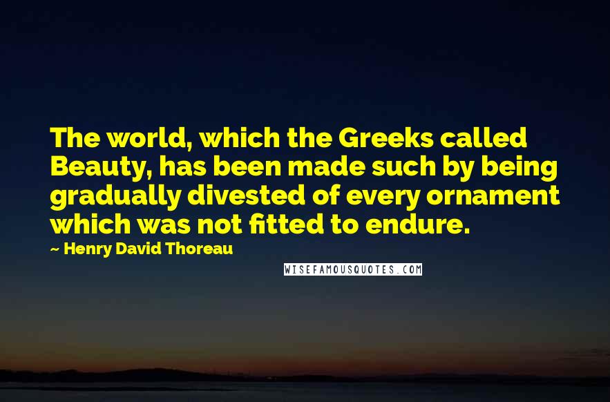 Henry David Thoreau Quotes: The world, which the Greeks called Beauty, has been made such by being gradually divested of every ornament which was not fitted to endure.