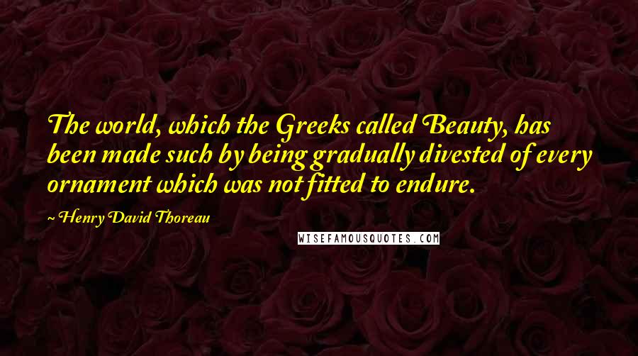 Henry David Thoreau Quotes: The world, which the Greeks called Beauty, has been made such by being gradually divested of every ornament which was not fitted to endure.