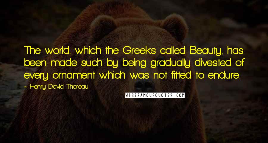 Henry David Thoreau Quotes: The world, which the Greeks called Beauty, has been made such by being gradually divested of every ornament which was not fitted to endure.