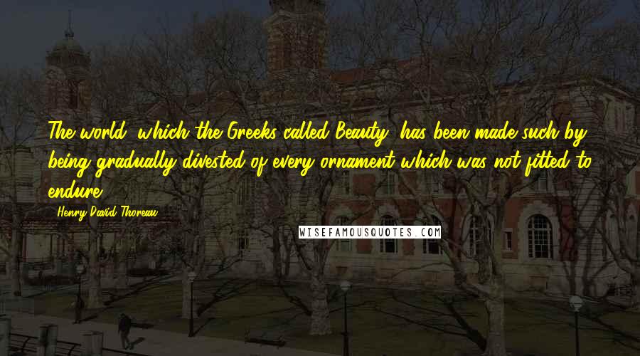 Henry David Thoreau Quotes: The world, which the Greeks called Beauty, has been made such by being gradually divested of every ornament which was not fitted to endure.