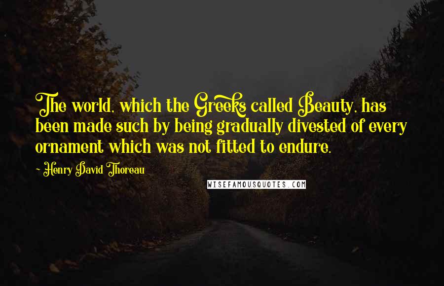 Henry David Thoreau Quotes: The world, which the Greeks called Beauty, has been made such by being gradually divested of every ornament which was not fitted to endure.