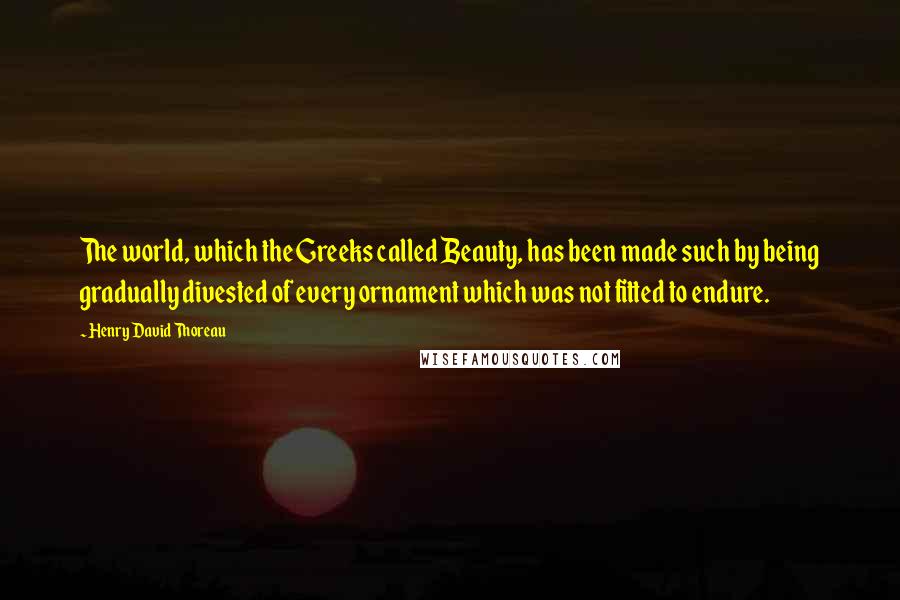 Henry David Thoreau Quotes: The world, which the Greeks called Beauty, has been made such by being gradually divested of every ornament which was not fitted to endure.