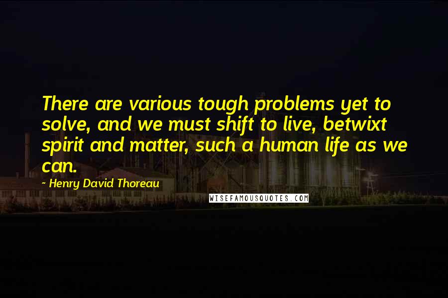 Henry David Thoreau Quotes: There are various tough problems yet to solve, and we must shift to live, betwixt spirit and matter, such a human life as we can.