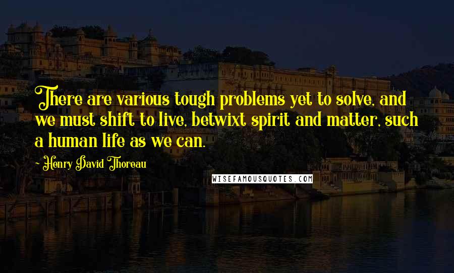 Henry David Thoreau Quotes: There are various tough problems yet to solve, and we must shift to live, betwixt spirit and matter, such a human life as we can.