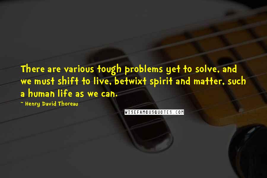 Henry David Thoreau Quotes: There are various tough problems yet to solve, and we must shift to live, betwixt spirit and matter, such a human life as we can.