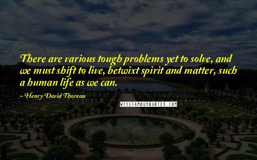 Henry David Thoreau Quotes: There are various tough problems yet to solve, and we must shift to live, betwixt spirit and matter, such a human life as we can.