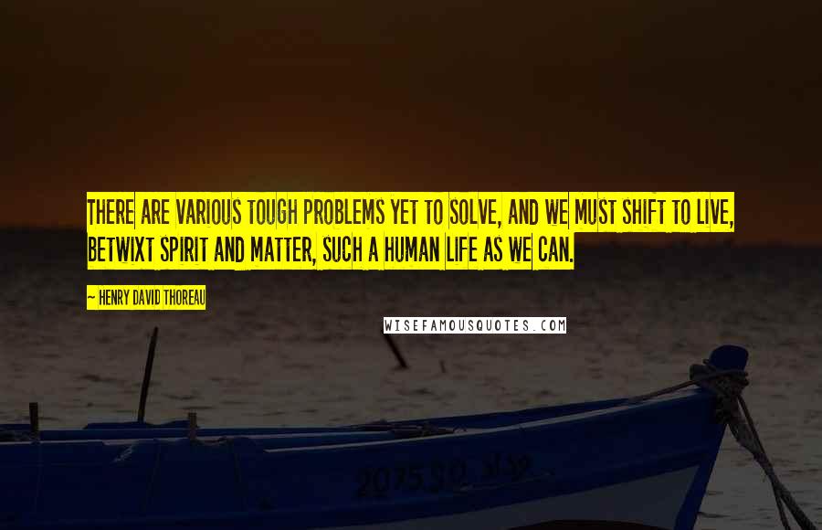 Henry David Thoreau Quotes: There are various tough problems yet to solve, and we must shift to live, betwixt spirit and matter, such a human life as we can.