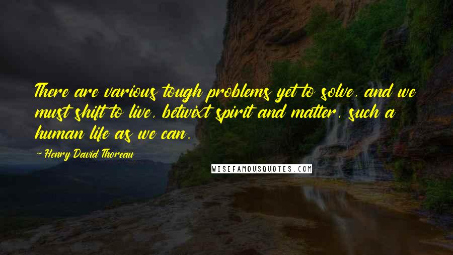 Henry David Thoreau Quotes: There are various tough problems yet to solve, and we must shift to live, betwixt spirit and matter, such a human life as we can.