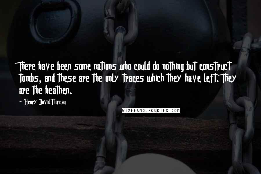 Henry David Thoreau Quotes: There have been some nations who could do nothing but construct tombs, and these are the only traces which they have left. They are the heathen.