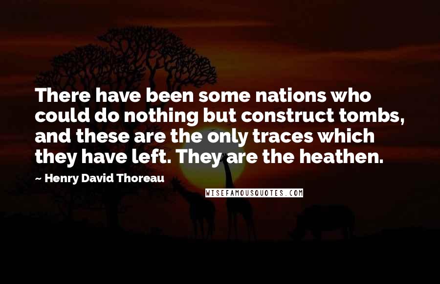 Henry David Thoreau Quotes: There have been some nations who could do nothing but construct tombs, and these are the only traces which they have left. They are the heathen.