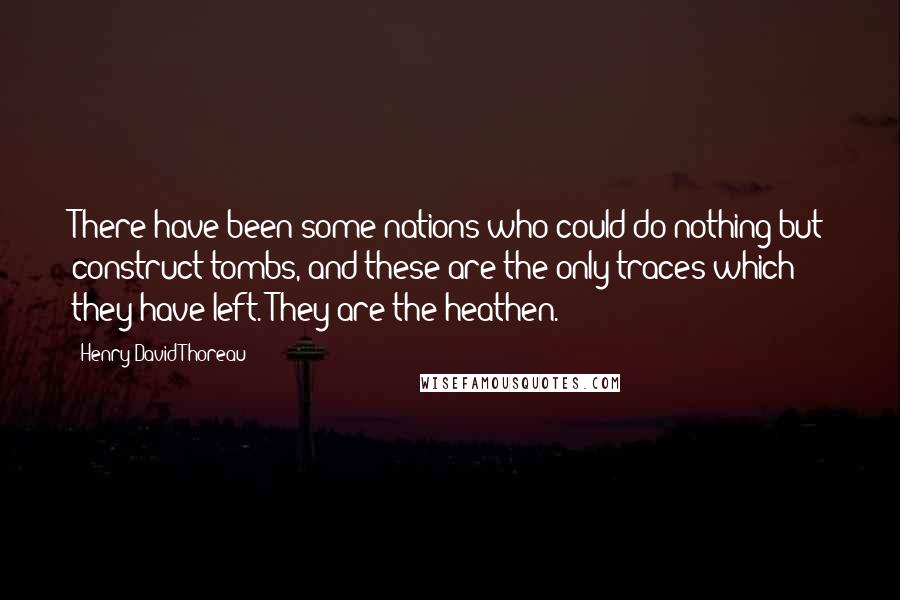 Henry David Thoreau Quotes: There have been some nations who could do nothing but construct tombs, and these are the only traces which they have left. They are the heathen.