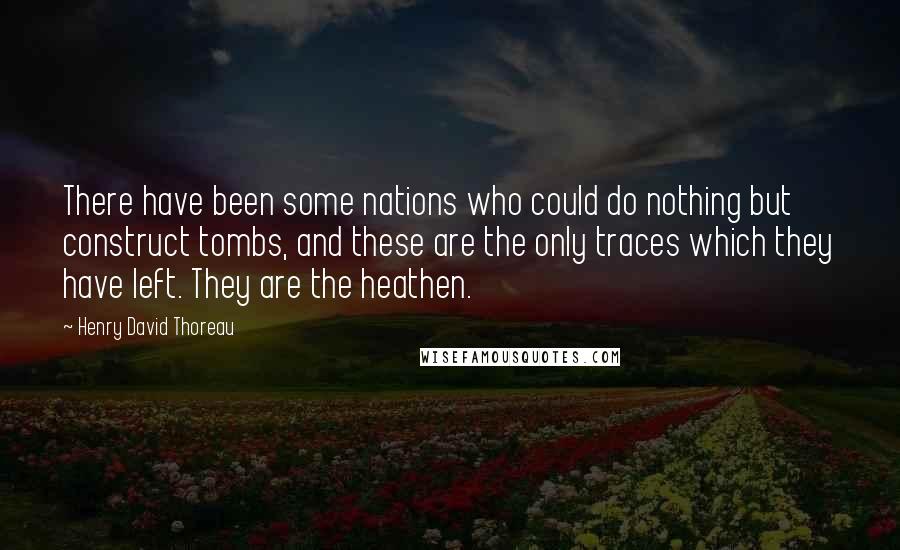 Henry David Thoreau Quotes: There have been some nations who could do nothing but construct tombs, and these are the only traces which they have left. They are the heathen.