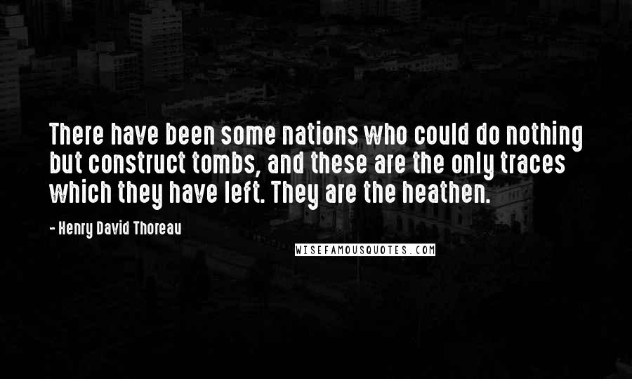 Henry David Thoreau Quotes: There have been some nations who could do nothing but construct tombs, and these are the only traces which they have left. They are the heathen.