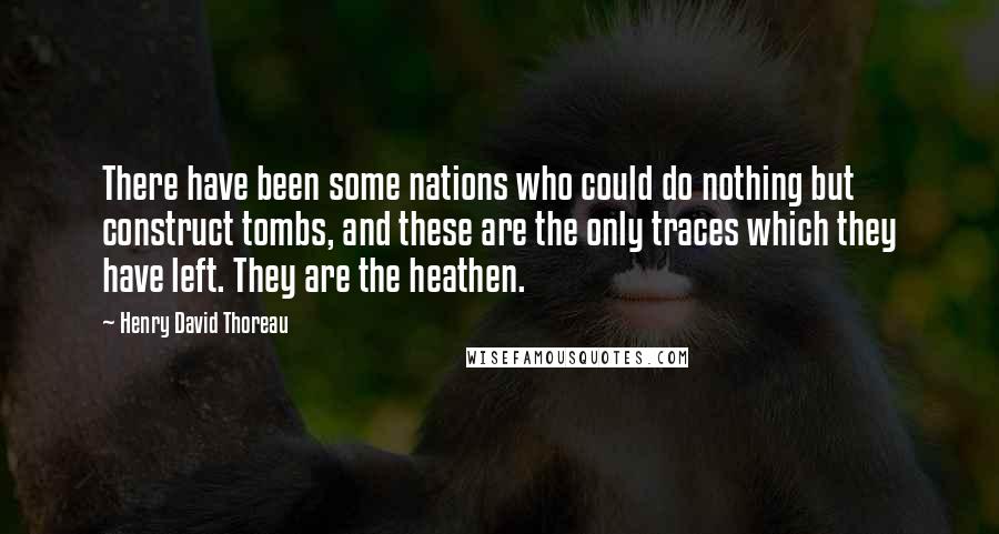 Henry David Thoreau Quotes: There have been some nations who could do nothing but construct tombs, and these are the only traces which they have left. They are the heathen.