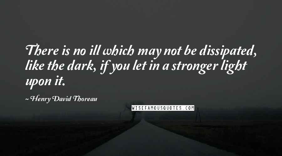 Henry David Thoreau Quotes: There is no ill which may not be dissipated, like the dark, if you let in a stronger light upon it.