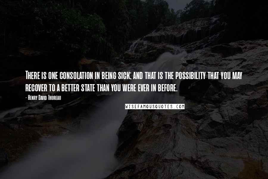 Henry David Thoreau Quotes: There is one consolation in being sick; and that is the possibility that you may recover to a better state than you were ever in before.