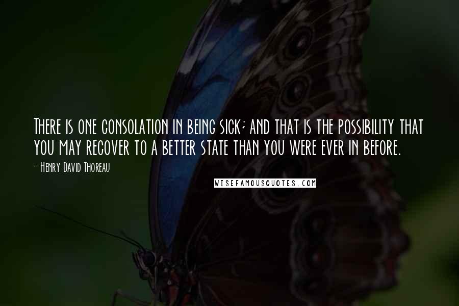 Henry David Thoreau Quotes: There is one consolation in being sick; and that is the possibility that you may recover to a better state than you were ever in before.