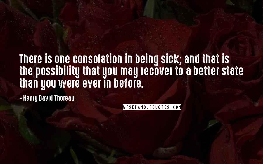 Henry David Thoreau Quotes: There is one consolation in being sick; and that is the possibility that you may recover to a better state than you were ever in before.