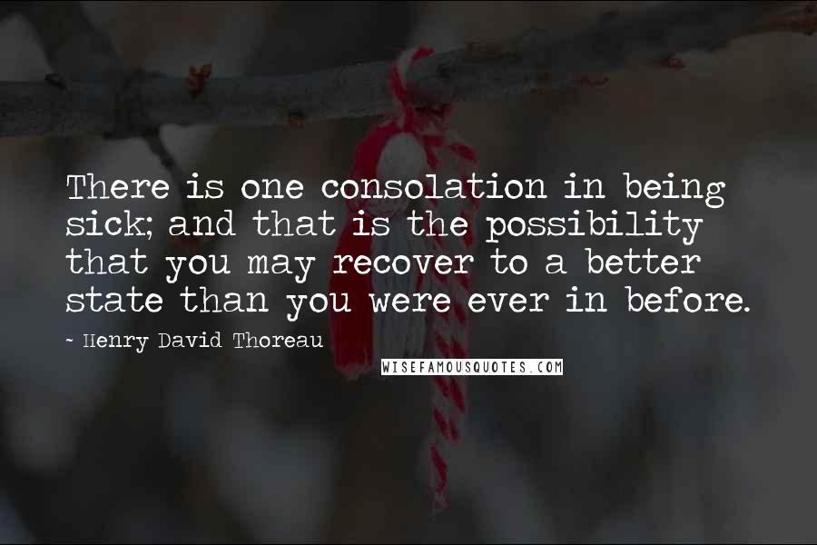 Henry David Thoreau Quotes: There is one consolation in being sick; and that is the possibility that you may recover to a better state than you were ever in before.