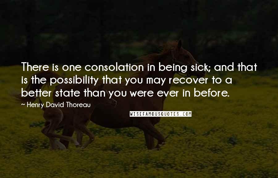 Henry David Thoreau Quotes: There is one consolation in being sick; and that is the possibility that you may recover to a better state than you were ever in before.