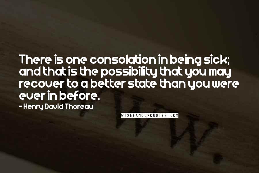 Henry David Thoreau Quotes: There is one consolation in being sick; and that is the possibility that you may recover to a better state than you were ever in before.
