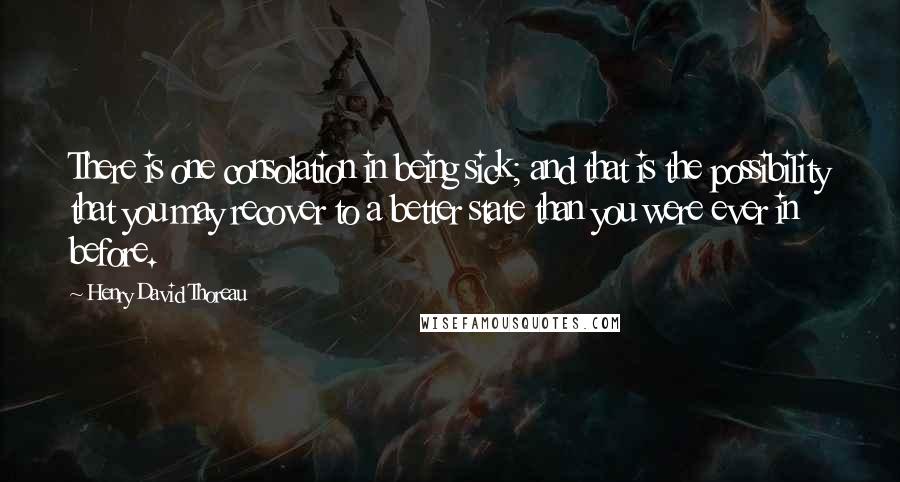 Henry David Thoreau Quotes: There is one consolation in being sick; and that is the possibility that you may recover to a better state than you were ever in before.
