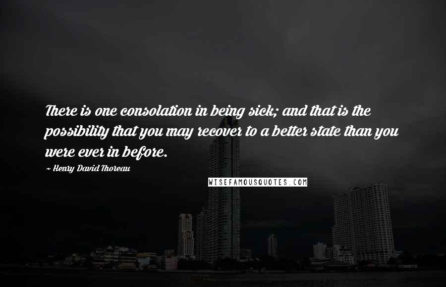 Henry David Thoreau Quotes: There is one consolation in being sick; and that is the possibility that you may recover to a better state than you were ever in before.