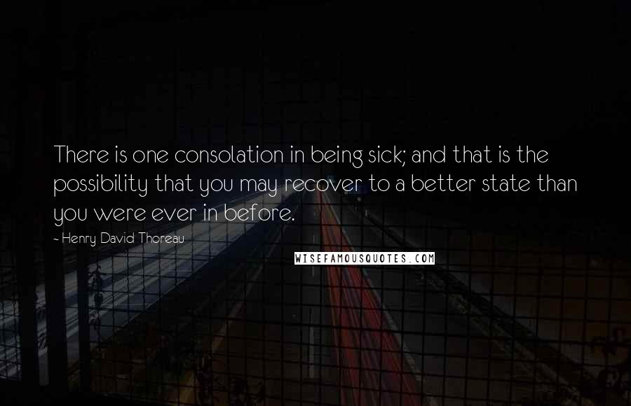 Henry David Thoreau Quotes: There is one consolation in being sick; and that is the possibility that you may recover to a better state than you were ever in before.