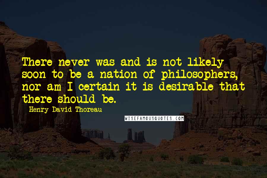 Henry David Thoreau Quotes: There never was and is not likely soon to be a nation of philosophers, nor am I certain it is desirable that there should be.