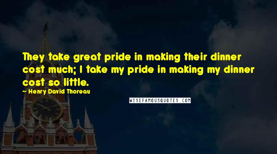 Henry David Thoreau Quotes: They take great pride in making their dinner cost much; I take my pride in making my dinner cost so little.